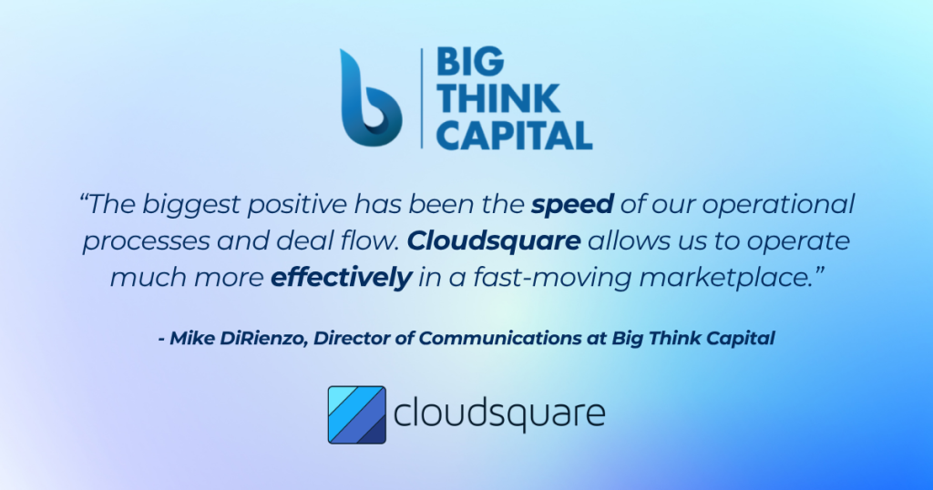 The biggest positive has been the speed of our operational processes and deal flow. Cloudsquare allows us to operate much more effectively in a fast moving marketplace, said Mike DiRienzo, Director of Communications at Big Think Capital